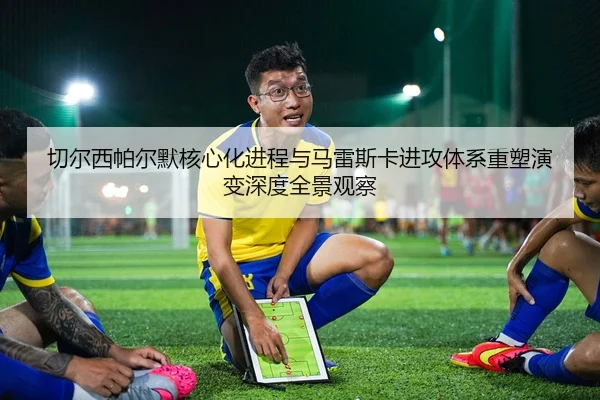 切尔西帕尔默核心化进程与马雷斯卡进攻体系重塑演变深度全景观察