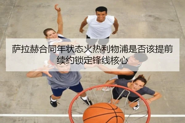 萨拉赫合同年状态火热利物浦是否该提前续约锁定锋线核心