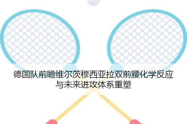 德国队前瞻维尔茨穆西亚拉双前腰化学反应与未来进攻体系重塑