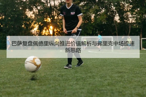 巴萨复盘佩德里纵向推进价值解析与弗里克中场提速新思路