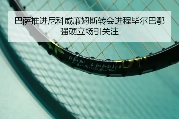 巴萨推进尼科威廉姆斯转会进程毕尔巴鄂强硬立场引关注